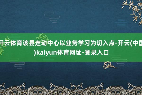开云体育该县走动中心以业务学习为切入点-开云(中国)kaiyun体育网址-登录入口