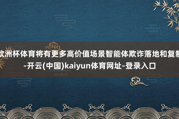 欧洲杯体育将有更多高价值场景智能体欺诈落地和复制-开云(中国)kaiyun体育网址-登录入口