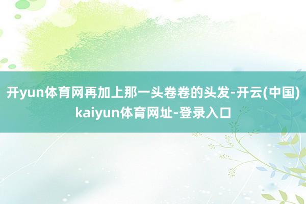 开yun体育网再加上那一头卷卷的头发-开云(中国)kaiyun体育网址-登录入口