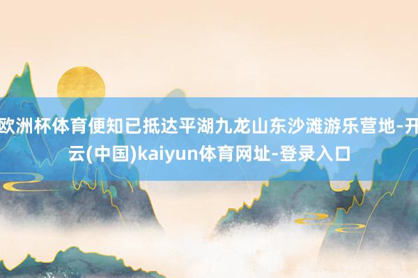 欧洲杯体育便知已抵达平湖九龙山东沙滩游乐营地-开云(中国)kaiyun体育网址-登录入口