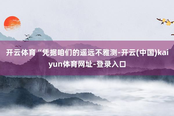 开云体育“凭据咱们的遥远不雅测-开云(中国)kaiyun体育网址-登录入口