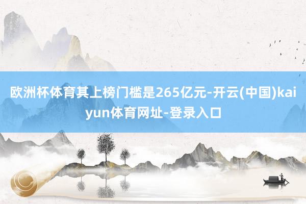 欧洲杯体育其上榜门槛是265亿元-开云(中国)kaiyun体育网址-登录入口