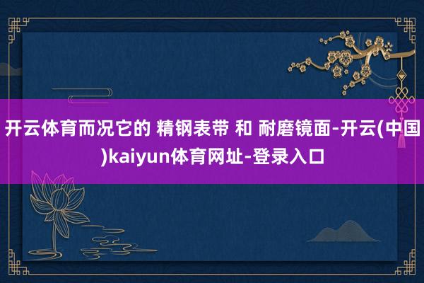 开云体育而况它的 精钢表带 和 耐磨镜面-开云(中国)kaiyun体育网址-登录入口