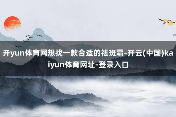 开yun体育网想找一款合适的祛斑霜-开云(中国)kaiyun体育网址-登录入口