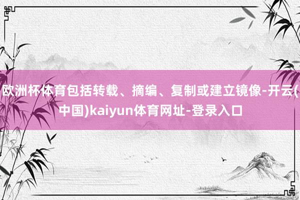 欧洲杯体育包括转载、摘编、复制或建立镜像-开云(中国)kaiyun体育网址-登录入口