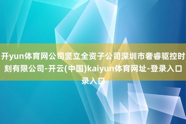开yun体育网公司竖立全资子公司深圳市奢睿驱控时刻有限公司-开云(中国)kaiyun体育网址-登录入口