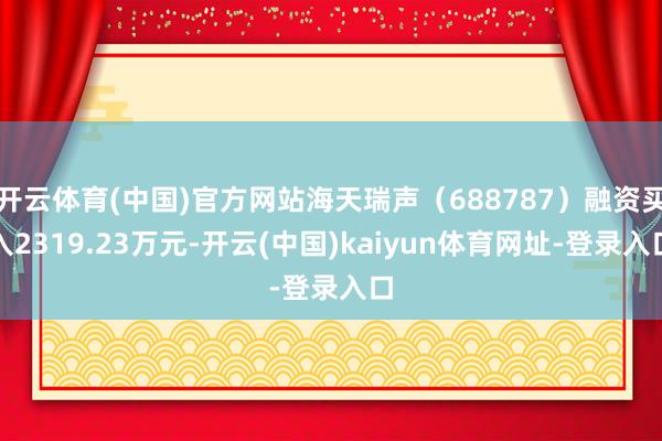 开云体育(中国)官方网站海天瑞声（688787）融资买入2319.23万元-开云(中国)kaiyun体育网址-登录入口