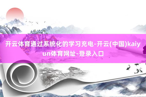 开云体育通过系统化的学习充电-开云(中国)kaiyun体育网址-登录入口