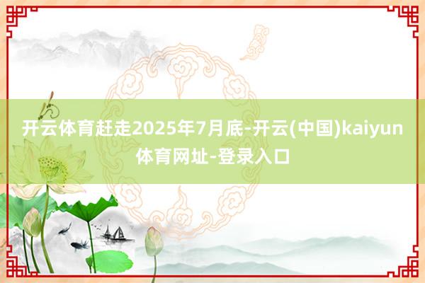 开云体育赶走2025年7月底-开云(中国)kaiyun体育网址-登录入口