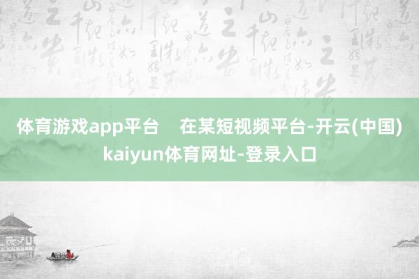 体育游戏app平台    在某短视频平台-开云(中国)kaiyun体育网址-登录入口