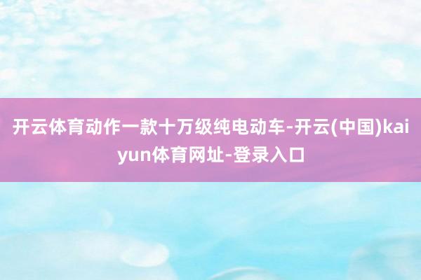开云体育动作一款十万级纯电动车-开云(中国)kaiyun体育网址-登录入口