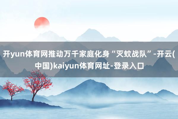 开yun体育网推动万千家庭化身“灭蚊战队”-开云(中国)kaiyun体育网址-登录入口