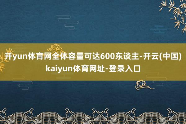 开yun体育网全体容量可达600东谈主-开云(中国)kaiyun体育网址-登录入口