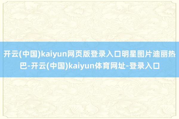 开云(中国)kaiyun网页版登录入口明星图片迪丽热巴-开云(中国)kaiyun体育网址-登录入口