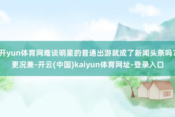 开yun体育网难谈明星的普通出游就成了新闻头条吗？更况兼-开云(中国)kaiyun体育网址-登录入口