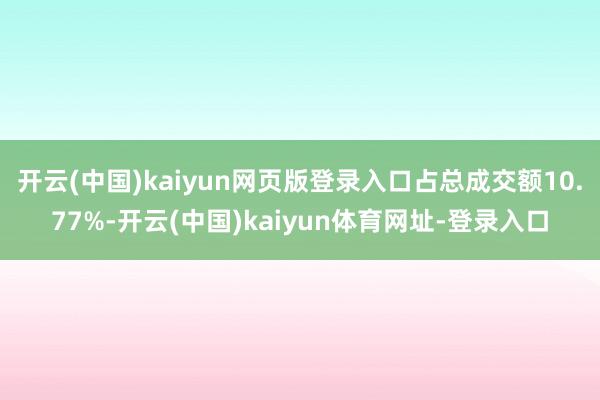 开云(中国)kaiyun网页版登录入口占总成交额10.77%-开云(中国)kaiyun体育网址-登录入口