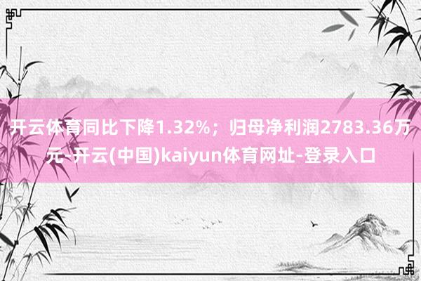 开云体育同比下降1.32%；归母净利润2783.36万元-开云(中国)kaiyun体育网址-登录入口