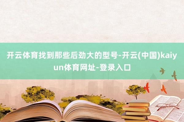 开云体育找到那些后劲大的型号-开云(中国)kaiyun体育网址-登录入口
