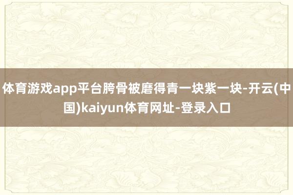 体育游戏app平台胯骨被磨得青一块紫一块-开云(中国)kaiyun体育网址-登录入口
