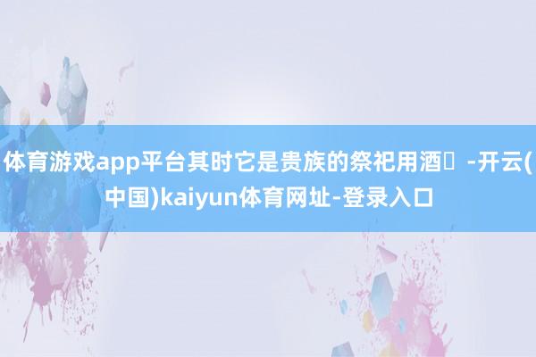 体育游戏app平台其时它是贵族的祭祀用酒‌-开云(中国)kaiyun体育网址-登录入口