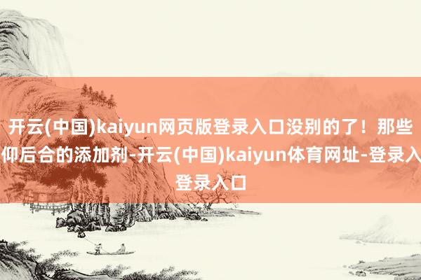 开云(中国)kaiyun网页版登录入口没别的了！那些前仰后合的添加剂-开云(中国)kaiyun体育网址-登录入口