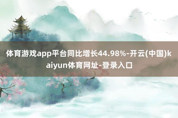 体育游戏app平台同比增长44.98%-开云(中国)kaiyun体育网址-登录入口