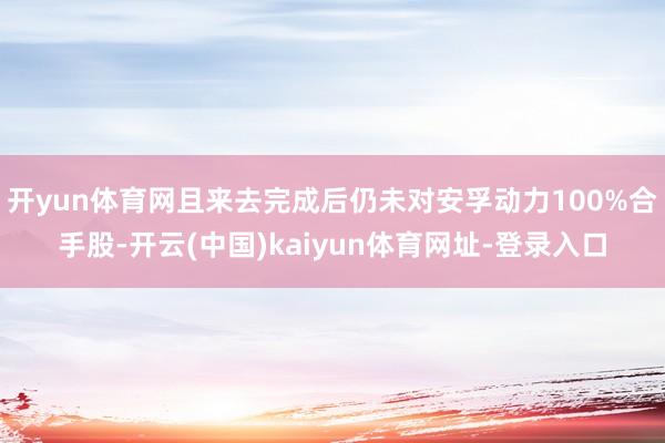 开yun体育网且来去完成后仍未对安孚动力100%合手股-开云(中国)kaiyun体育网址-登录入口