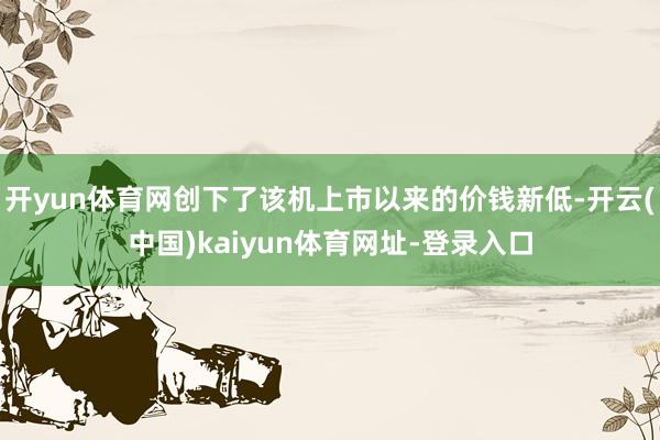 开yun体育网创下了该机上市以来的价钱新低-开云(中国)kaiyun体育网址-登录入口