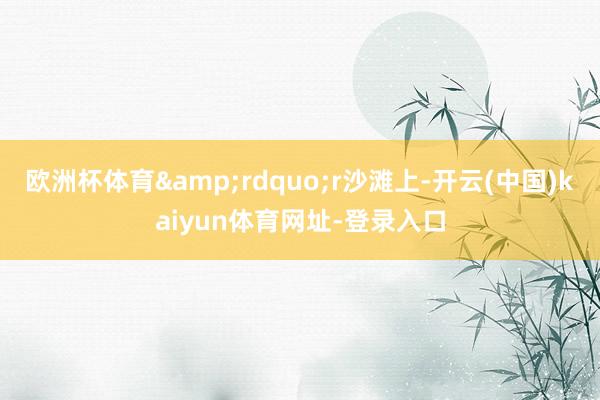 欧洲杯体育&rdquo;r沙滩上-开云(中国)kaiyun体育网址-登录入口