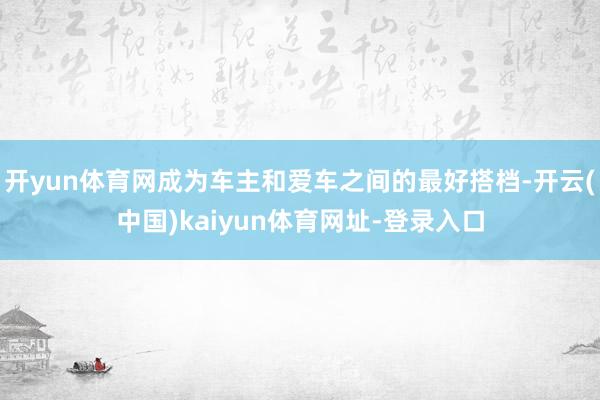 开yun体育网成为车主和爱车之间的最好搭档-开云(中国)kaiyun体育网址-登录入口