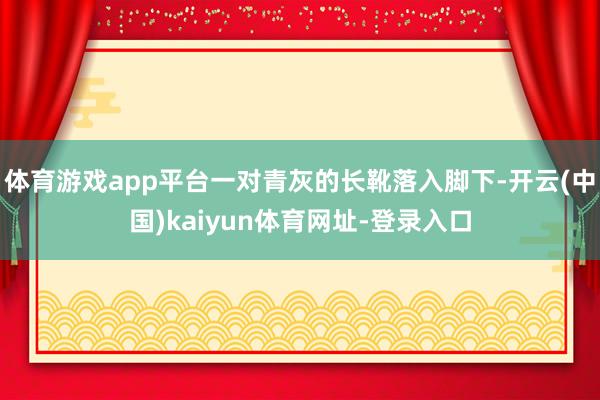 体育游戏app平台一对青灰的长靴落入脚下-开云(中国)kaiyun体育网址-登录入口