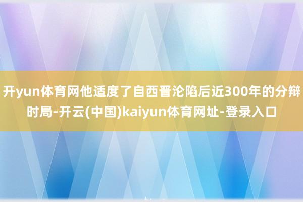 开yun体育网他适度了自西晋沦陷后近300年的分辩时局-开云(中国)kaiyun体育网址-登录入口