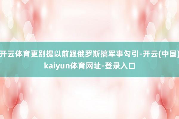 开云体育更别提以前跟俄罗斯搞军事勾引-开云(中国)kaiyun体育网址-登录入口