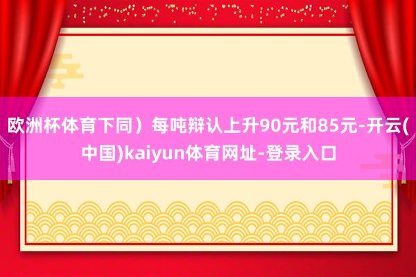 欧洲杯体育下同）每吨辩认上升90元和85元-开云(中国)kaiyun体育网址-登录入口