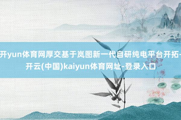 开yun体育网厚交基于岚图新一代自研纯电平台开拓-开云(中国)kaiyun体育网址-登录入口