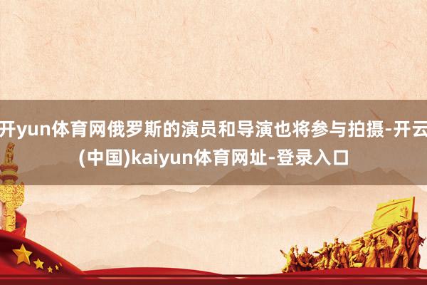 开yun体育网俄罗斯的演员和导演也将参与拍摄-开云(中国)kaiyun体育网址-登录入口