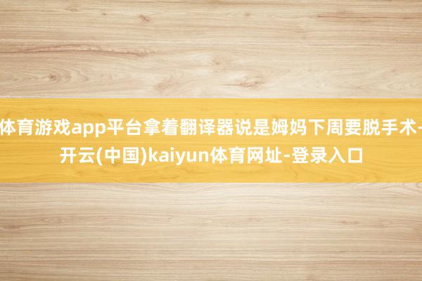 体育游戏app平台拿着翻译器说是姆妈下周要脱手术-开云(中国)kaiyun体育网址-登录入口