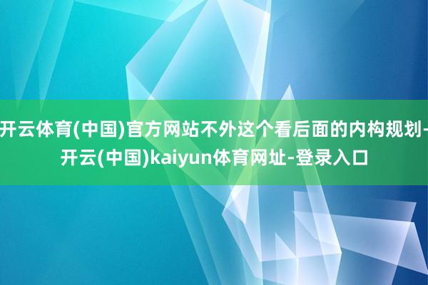 开云体育(中国)官方网站不外这个看后面的内构规划-开云(中国)kaiyun体育网址-登录入口