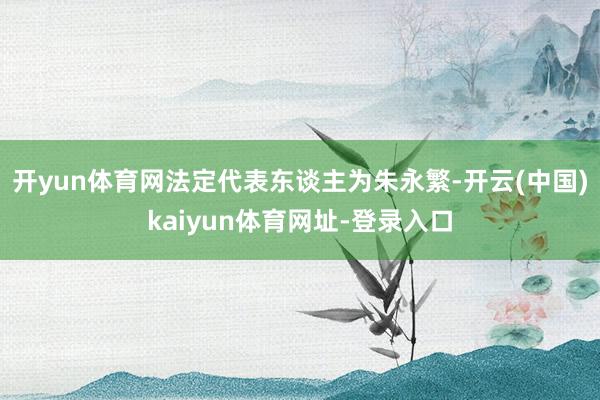 开yun体育网法定代表东谈主为朱永繁-开云(中国)kaiyun体育网址-登录入口