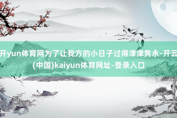 开yun体育网为了让我方的小日子过得津津隽永-开云(中国)kaiyun体育网址-登录入口