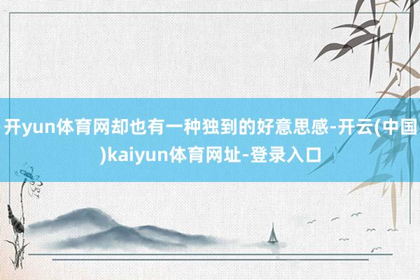 开yun体育网却也有一种独到的好意思感-开云(中国)kaiyun体育网址-登录入口