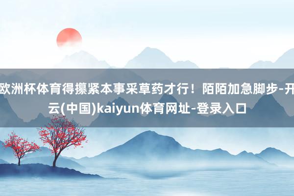 欧洲杯体育得攥紧本事采草药才行！陌陌加急脚步-开云(中国)kaiyun体育网址-登录入口