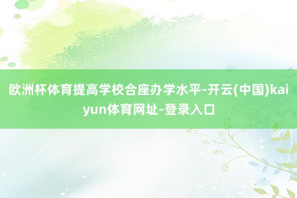 欧洲杯体育提高学校合座办学水平-开云(中国)kaiyun体育网址-登录入口