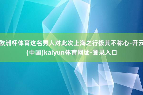 欧洲杯体育这名男人对此次上海之行极其不称心-开云(中国)kaiyun体育网址-登录入口