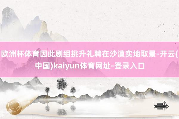 欧洲杯体育因此剧组挑升礼聘在沙漠实地取景-开云(中国)kaiyun体育网址-登录入口