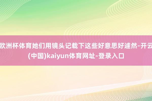 欧洲杯体育她们用镜头记载下这些好意思好遽然-开云(中国)kaiyun体育网址-登录入口