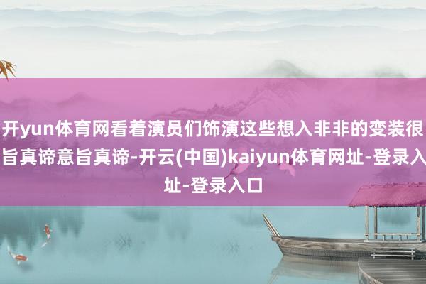 开yun体育网看着演员们饰演这些想入非非的变装很意旨真谛意旨真谛-开云(中国)kaiyun体育网址-登录入口