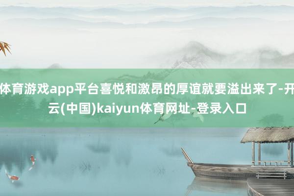 体育游戏app平台喜悦和激昂的厚谊就要溢出来了-开云(中国)kaiyun体育网址-登录入口