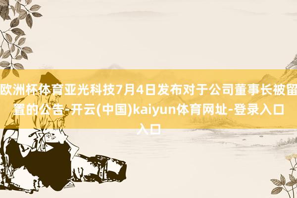 欧洲杯体育亚光科技7月4日发布对于公司董事长被留置的公告-开云(中国)kaiyun体育网址-登录入口