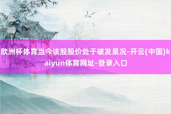 欧洲杯体育当今该股股价处于破发景况-开云(中国)kaiyun体育网址-登录入口